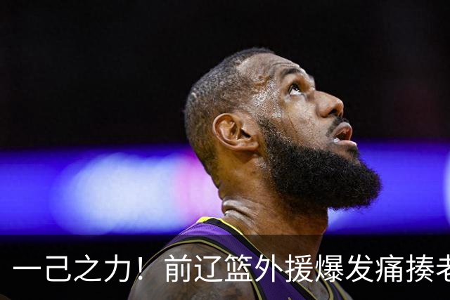一己之力！前辽篮外援爆发痛揍老东家 孙铭徽伤退，希望无大碍