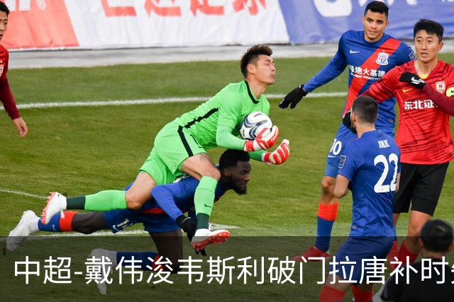 中超-戴伟浚韦斯利破门拉唐补时失点 新鹏城2-1胜申花
