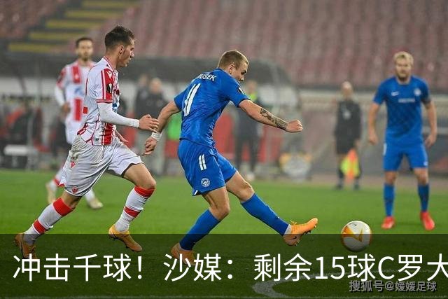 冲击千球！沙媒：剩余15球C罗大约需4个半月，极有可能明年初达成