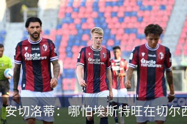 安切洛蒂：哪怕埃斯特旺在切尔西一分钟不踢，我们也会关注他