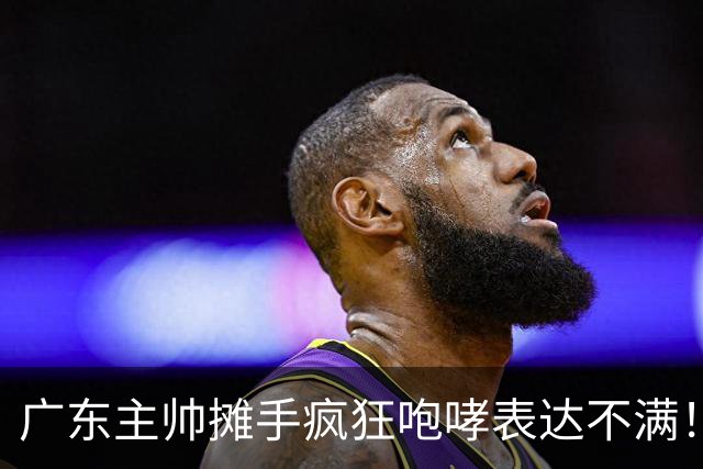 广东主帅摊手疯狂咆哮表达不满！焦泊乔篮下空篮不中逗笑现场球迷