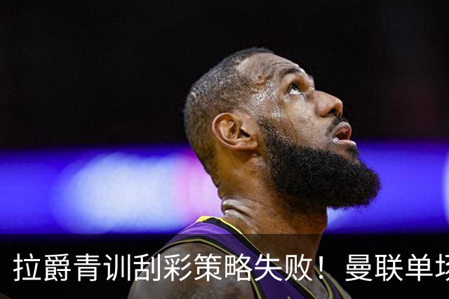 拉爵青训刮彩策略失败！曼联单场10球射手出租坐冷板凳，小妖多数没前途