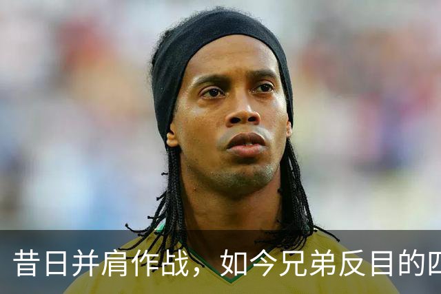 昔日并肩作战，如今兄弟反目的四队球星