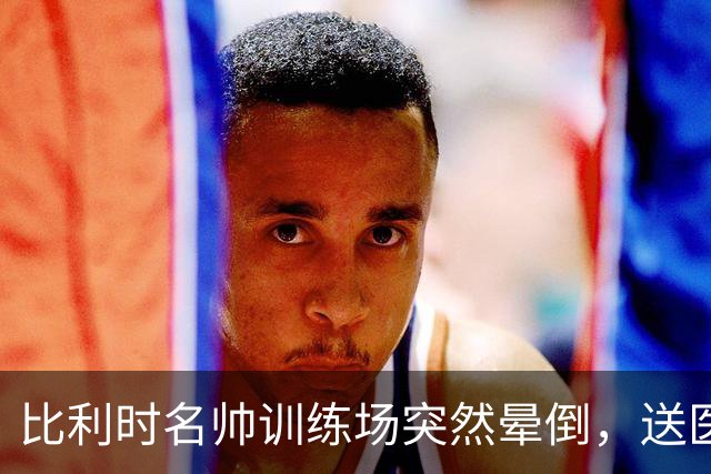 比利时名帅训练场突然晕倒，送医后情况稳定，曼城发文送上祝福