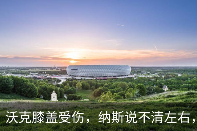 沃克膝盖受伤，纳斯说不清左右，76人再添伤情