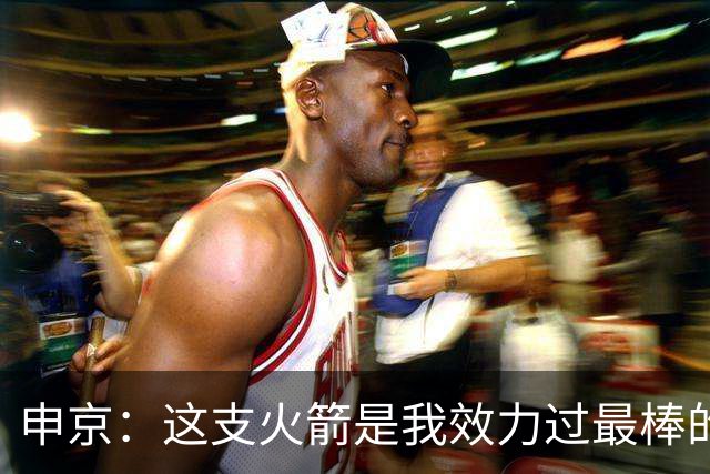 申京：这支火箭是我效力过最棒的球队，能击败任何对手
