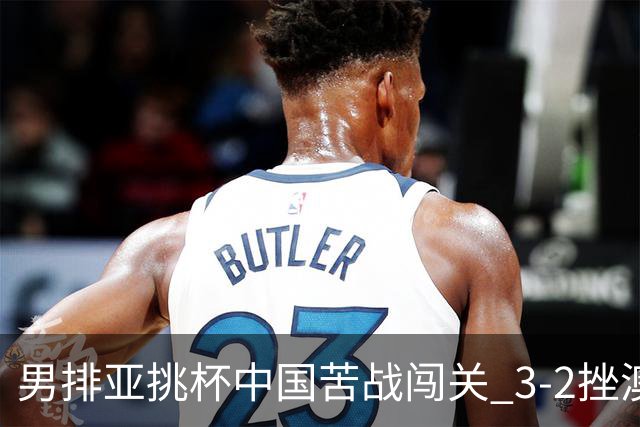 男排亚挑杯中国苦战闯关 3-2挫澳大利亚将争第5名