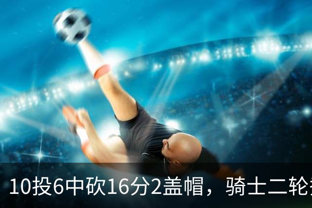10投6中砍16分2盖帽，骑士二轮秀首秀拿到比赛用球