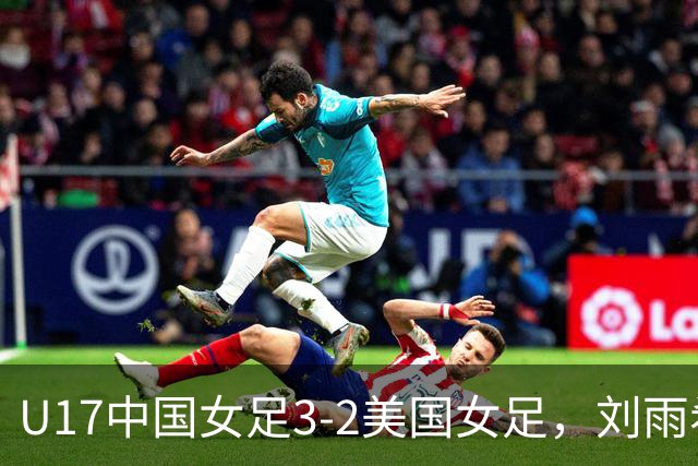 U17中国女足3-2美国女足，刘雨希双响，赵嘉怡建功