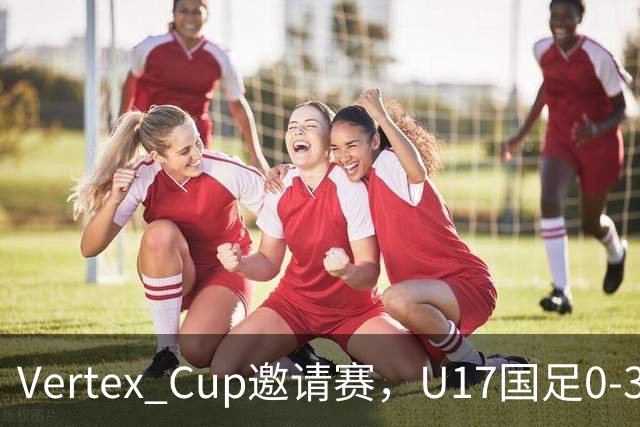 Vertex Cup邀请赛，U17国足0-3不敌墨西哥U17